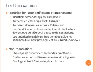 LES UTILISATEURS
 Identification, authentification et autorisation:
Identifier: demander qui est l’utilisateur
Authentifier: vérifier qui est l’utilisateur
Autoriser: donner des accès à l’utilisateur
L’authentification et les autorisations de l’utilisateur
doivent être vérifiée pour chacune de ses actions.
Les autorisations doivent être données selon les
principes du « least privilege » et du « Need-to-Know »
 Non-repudiation:
Être capable d’identifier l’auteur des problèmes.
Toutes les actions utilisateurs doivent être loguées.
Ces logs doivent être protégés en écriture. 14
 