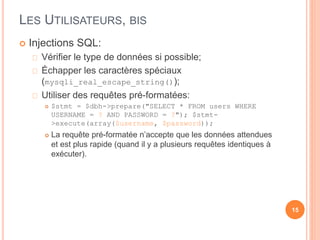 LES UTILISATEURS, BIS
 Injections SQL:
Vérifier le type de données si possible;
Échapper les caractères spéciaux
(mysqli_real_escape_string());
Utiliser des requêtes pré-formatées:
 $stmt = $dbh->prepare("SELECT * FROM users WHERE
USERNAME = ? AND PASSWORD = ?"); $stmt-
>execute(array($username, $password));
 La requête pré-formatée n’accepte que les données attendues
et est plus rapide (quand il y a plusieurs requêtes identiques à
exécuter).
15
 
