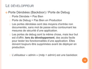LE DÉVELOPPEUR
 Porte Dérobées (Backdoor) / Porte de Debug
Porte Dérobée = Pas Bien
Porte de Debug = Pas Bien en Production
Les portes dérobées sont des moyens d’entrée non
documentés, sans mot de passe et/ou contournant les
mesures de sécurité d’une application.
Les portes de debug sont la même chose, mais leur but
est d’offrir, lors du développement, des accès facile
pour tester les fonctionnalités d’une application. Elles
doivent toujours être supprimées avant de déployer en
production.
L’utilisateur « admin » (mdp = admin) est une backdoor.
16
 