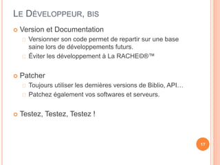 LE DÉVELOPPEUR, BIS
 Version et Documentation
Versionner son code permet de repartir sur une base
saine lors de développements futurs.
Éviter les développement à La RACHE©®™
 Patcher
Toujours utiliser les dernières versions de Biblio, API…
Patchez également vos softwares et serveurs.
 Testez, Testez, Testez !
17
 