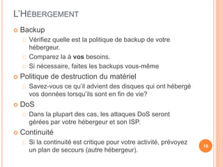 L’HÉBERGEMENT
 Backup
Vérifiez quelle est la politique de backup de votre
hébergeur.
Comparez la à vos besoins.
Si nécessaire, faites les backups vous-même
 Politique de destruction du matériel
Savez-vous ce qu’il advient des disques qui ont hébergé
vos données lorsqu’ils sont en fin de vie?
 DoS
Dans la plupart des cas, les attaques DoS seront
gérées par votre hébergeur et son ISP.
 Continuité
Si la continuité est critique pour votre activité, prévoyez
un plan de secours (autre hébergeur).
18
 