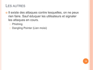 LES AUTRES
 Il existe des attaques contre lesquelles, on ne peux
rien faire. Sauf éduquer les utilisateurs et signaler
les attaques en cours.
Phishing
Dangling Pointer (Lien moisi)
19
 