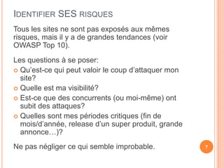IDENTIFIER SES RISQUES
Tous les sites ne sont pas exposés aux mêmes
risques, mais il y a de grandes tendances (voir
OWASP Top 10).
Les questions à se poser:
 Qu’est-ce qui peut valoir le coup d’attaquer mon
site?
 Quelle est ma visibilité?
 Est-ce que des concurrents (ou moi-même) ont
subit des attaques?
 Quelles sont mes périodes critiques (fin de
mois/d’année, release d’un super produit, grande
annonce…)?
Ne pas négliger ce qui semble improbable. 7
 