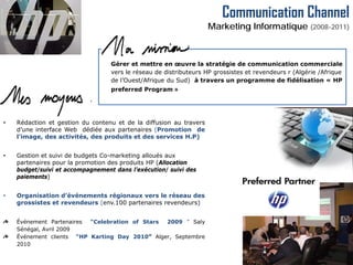 Communication Channel
                                                                    Marketing Informatique (2008-2011)



                                  Gérer et mettre en œuvre la stratégie de communication commerciale
                                  vers le réseau de distributeurs HP grossistes et revendeurs r (Algérie /Afrique
                                  de l’Ouest/Afrique du Sud) à travers un programme de fidélisation « HP
                                  preferred Program »




•   Rédaction et gestion du contenu et de la diffusion au travers
    d’une interface Web dédiée aux partenaires (Promotion de
    l'image, des activités, des produits et des services H.P)


•   Gestion et suivi de budgets Co-marketing alloués aux
    partenaires pour la promotion des produits HP (Allocation
    budget/suivi et accompagnement dans l’exécution/ suivi des
    paiements)


•   Organisation d’événements régionaux vers le réseau des
    grossistes et revendeurs (env.100 partenaires revendeurs)


    Événement Partenaires “Celebration of Stars 2009 ” Saly
    Sénégal, Avril 2009
    Événement clients “HP Karting Day 2010” Alger, Septembre
    2010
 