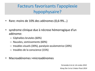 Facteurs favorisants l’apoplexie
hypophysaire?
• Rare: moins de 10% des adénomes (0,6-9%...)
• syndrome clinique due à nécrose hémorragique d’un
adénome:
– Céphalées brutales (60%)
– Nausées, vomissements (60%)
– troubles visuels (30%), paralysie oculomotrice (20%)
– troubles de la conscience (15%)
• Macroadénomes >microadénomes
Kiong Tan S et al. Endocr Pract 2014
Fernandez A et al. clin endoc 2010
 