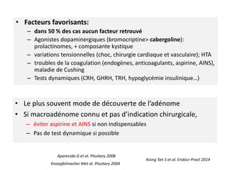 Kiong Tan S et al. Endocr Pract 2014
• Facteurs favorisants:
– dans 50 % des cas aucun facteur retrouvé
– Agonistes dopaminergiques (bromocriptine> cabergoline):
prolactinomes, + composante kystique
– variations tensionnelles (choc, chirurgie cardiaque et vasculaire); HTA
– troubles de la coagulation (endogènes, anticoagulants, aspirine, AINS),
maladie de Cushing
– Tests dynamiques (CRH, GHRH, TRH, hypoglycémie insulinique…)
Knoepfelmacher Met al. Pituitary 2004
Aparecida G et al. Pituitary 2008
• Le plus souvent mode de découverte de l’adénome
• Si macroadénome connu et pas d’indication chirurgicale,
– éviter aspirine et AINS si non indispensables
– Pas de test dynamique si possible
 