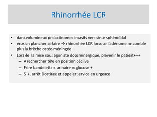 Rhinorrhée LCR
• dans volumineux prolactinomes invasifs vers sinus sphénoïdal
• érosion plancher sellaire → rhinorrhée LCR lorsque l’adénome ne comble
plus la brêche ostéo-méningée
• Lors de la mise sous agoniste dopaminergique, prévenir le patient+++
– A rechercher tête en position déclive
– Faire bandelette « urinaire »: glucose +
– Si +, arrêt Dostinex et appeler service en urgence
 