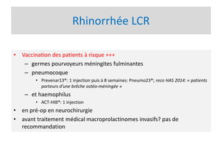 Rhinorrhée LCR
• Vaccination des patients à risque +++
– germes pourvoyeurs méningites fulminantes
– pneumocoque
• Prevenar13®: 1 injection puis à 8 semaines: Pneumo23®; reco HAS 2014: « patients
porteurs d’une brêche ostéo-méningée »
– et haemophilus
• ACT-HIB®: 1 injection
• en pré-op en neurochirurgie
• avant traitement médical macroprolactinomes invasifs? pas de
recommandation
 