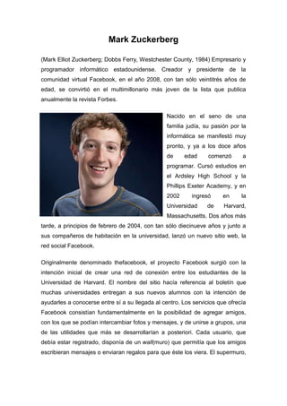 Mark Zuckerberg

(Mark Elliot Zuckerberg; Dobbs Ferry, Westchester County, 1984) Empresario y
programador informático estadounidense. Creador y presidente de la
comunidad virtual Facebook, en el año 2008, con tan sólo veintitrés años de
edad, se convirtió en el multimillonario más joven de la lista que publica
anualmente la revista Forbes.

                                                 Nacido en el seno de una
                                                 familia judía, su pasión por la
                                                 informática se manifestó muy
                                                 pronto, y ya a los doce años
                                                 de     edad     comenzó      a
                                                 programar. Cursó estudios en
                                                 el Ardsley High School y la
                                                 Phillips Exeter Academy, y en
                                                 2002     ingresó      en     la
                                                 Universidad    de     Harvard,
                                                 Massachusetts. Dos años más
tarde, a principios de febrero de 2004, con tan sólo diecinueve años y junto a
sus compañeros de habitación en la universidad, lanzó un nuevo sitio web, la
red social Facebook.

Originalmente denominado thefacebook, el proyecto Facebook surgió con la
intención inicial de crear una red de conexión entre los estudiantes de la
Universidad de Harvard. El nombre del sitio hacía referencia al boletín que
muchas universidades entregan a sus nuevos alumnos con la intención de
ayudarles a conocerse entre sí a su llegada al centro. Los servicios que ofrecía
Facebook consistían fundamentalmente en la posibilidad de agregar amigos,
con los que se podían intercambiar fotos y mensajes, y de unirse a grupos, una
de las utilidades que más se desarrollarían a posteriori. Cada usuario, que
debía estar registrado, disponía de un wall(muro) que permitía que los amigos
escribieran mensajes o enviaran regalos para que éste los viera. El supermuro,
 