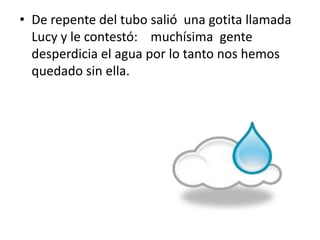 • De repente del tubo salió una gotita llamada
Lucy y le contestó: muchísima gente
desperdicia el agua por lo tanto nos hemos
quedado sin ella.
 