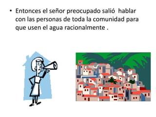 • Entonces el señor preocupado salió hablar
con las personas de toda la comunidad para
que usen el agua racionalmente .
 
