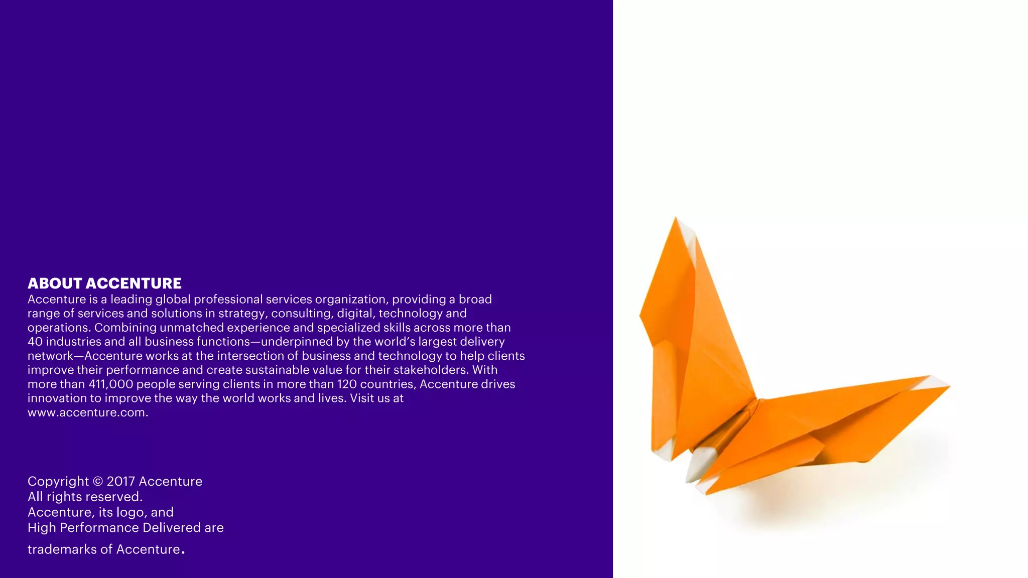 ABOUT ACCENTURE
Accenture is a leading global professional services organization, providing a broad range of
services and solutions in strategy, consulting, digital, technology and operations. Combining
unmatched experience and specialized skills across more than 40 industries and all business
functions—underpinned by the world’s largest delivery network—Accenture works at the
intersection of business and technology to help clients improve their performance and create
sustainable value for their stakeholders. With more than 411,000 people serving clients in more
than 120 countries, Accenture drives innovation to improve the way the world works and lives.
Visit us at www.accenture.com.
Copyright © 2017 Accenture
All rights reserved.
Accenture, its logo, and
High Performance Delivered are
trademarks of Accenture.
 