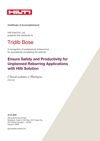 Certificate of Accomplishment
Hilti India Pvt. Ltd.
presents this certificate to
Tridib Bose
In recognition of professional achievement
by successfully completing the webinar
Ensure Safety and Productivity for
Unplanned Rebarring Applications
with Hilti Solution
Chandrashekar Athithyan
Instructor
30-04-2020
Hilti India Private Limited
Building 8, Tower C, 6th Floor, DLF Cyber City
DLF Phase ll Gurgaon - 122002
Haryana, INDIA
teamaskhilti.in@hilti.com
 