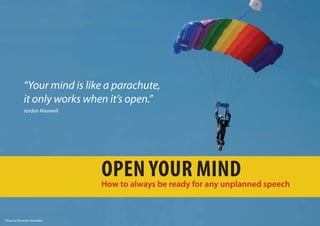 “Your mind is like a parachute,
             it only works when it’s open.”
             Jordan Maxwell




                              Open yOur Mind
                              How to always be ready for any unplanned speech


Photo by Renaude Hatsedakis
 
