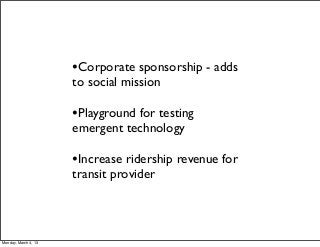 •Corporate sponsorship - adds
                      to social mission

                      •Playground for testing
                      emergent technology

                      •Increase ridership revenue for
                      transit provider




Monday, March 4, 13
 