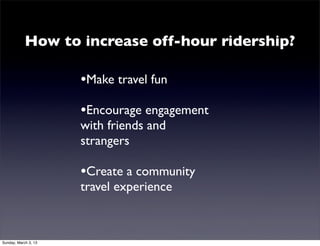 Stats
                      (from www.bart.gov)
                       •Typical weekday can be
                       as high as 1300 per train

                       •Weekend high ridership
                       of 860

                       •Weekend ridership is
                       down as much as half
                       from weekday.


Monday, March 4, 13
 