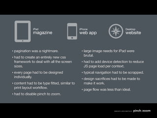 iPad                           iPhone                          Desktop
               magazine                       web app                         website


‣ pagination   was a nightmare.                ‣ largeimage needs for iPad were
‣ had
                                                 brutal.
     to create an entirely new css
 framework to deal with all the screen         ‣ had to add device detection to reduce
 sizes.                                          JS page load per context.
‣ every page had to be designed                ‣ typical   navigation had to be scrapped.
 individually.                                 ‣ design sacrifices had to be made to
‣ content had to be type fitted, similar to      make it work.
 print layout workflow.                        ‣ page    flow was less than ideal.
‣ had   to disable pinch to zoom.
 