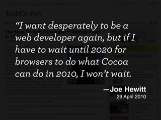 “I want desperately to be a
web developer again, but if I
have to wait until 2020 for
browsers to do what Cocoa
can do in 2010, I won’t wait.
                     —Joe Hewitt
                        29 April 2010
 