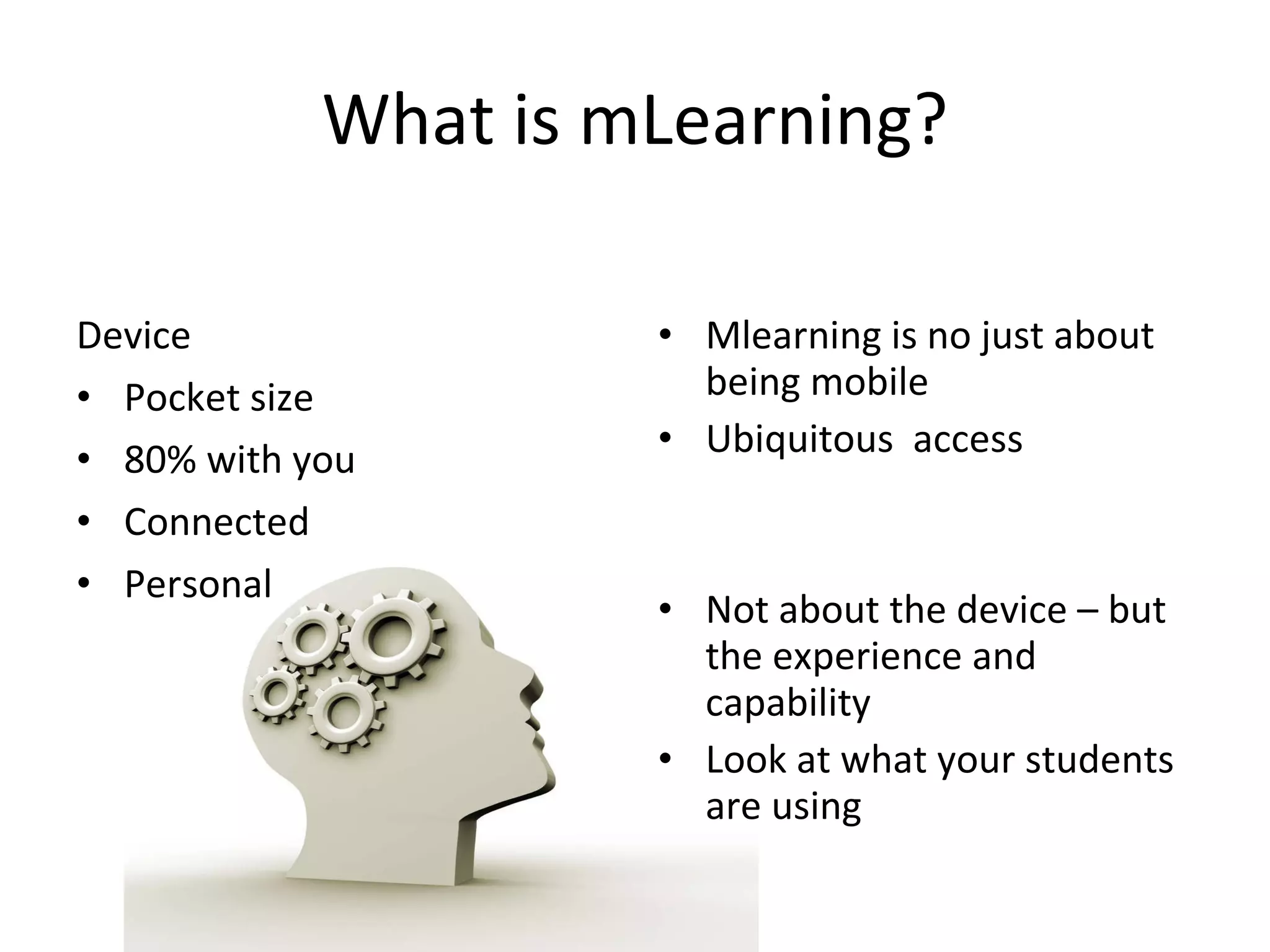 What is mLearning? Device Pocket size 80% with you Connected Personal Mlearning is no just about being mobile Ubiquitous access Not about the device – but the experience and capability Look at what your students are using