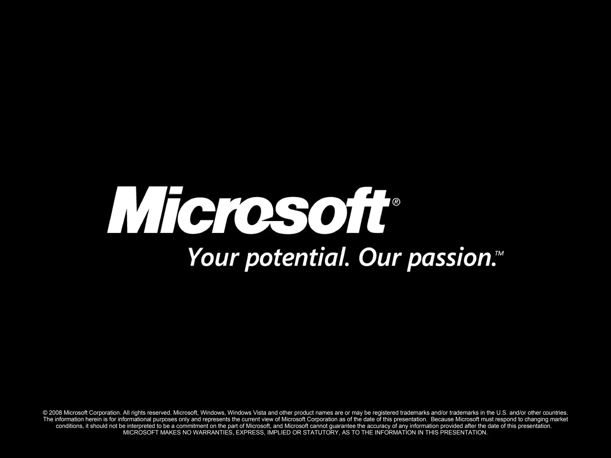 © 2008 Microsoft Corporation. All rights reserved. Microsoft, Windows, Windows Vista and other product names are or may be registered trademarks and/or trademarks in the U.S. and/or other countries. The information herein is for informational purposes only and represents the current view of Microsoft Corporation as of the date of this presentation.  Because Microsoft must respond to changing market conditions, it should not be interpreted to be a commitment on the part of Microsoft, and Microsoft cannot guarantee the accuracy of any information provided after the date of this presentation.  MICROSOFT MAKES NO WARRANTIES, EXPRESS, IMPLIED OR STATUTORY, AS TO THE INFORMATION IN THIS PRESENTATION. 