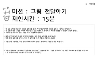 미션 : 그림 전달하기 
제한시간 : 15분 
- 각 팀은 4개의 모눈종이 그림과 설명지를 받고, 각자 학년에 맞게 그림과 설명서 1장씩을 가져갑니다. 
- 각 팀별로 받은 그림을 어떻게 하면 ‘쉽고, 글을 적게쓰고, 정확하고, 빠르게’ 설명할 수 있을지 고민해 봅니다. 
- 고민이 끝나면 각자 받은 그림을 보고, 설명서를 만듭니다. 
- 제한시간이 끝나면 그림과 설명지를 거두고, 다른 팀의 설명지를 받게 됩니다. 
- 다른 팀의 설명지를 받아서, 각자 그 설명지를 보고 그림을 그립니다. (5분) 
- 그림을 다 그렸다면, 모든 팀이 모여서 서로가 얼마나 정확하게 그렸는지 확인 해 봅니다. 
[2 - 미션지] 
- 그림을 정확하게 그릴 때마다 ‘설명서를 만든 사람’, ‘설명서를 보고 그림을 정확하게 그린 사람’ 모두에게 팀 상품을 드립니다. 
( 잘 설명하면 다른 사람들이 더 잘 맞출 수 있겠죠? ) 
 