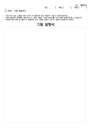 [2 - 활동지] 
팀 [ ], 학년 [ ], 이름 [ ] 
미션 : 그림 전달하기 
- 지금 보고 있는 그림을 다른 친구가 이 설명서만 보고 ‘똑같이’ 그릴 수 있도록 합시다. 
- 어떤 방법으로 설명해도 좋습니다! 단, 실제 그림을 그리면 실격! ■, □은 4번만 설명서에 쓸 수 있습니다. 
- 어떻게 하면 다른 친구들이 이 설명서만 보고 그림을 똑같이 그릴 수 있을지 전략을 짜 보세요! 
그림 설명서 
 