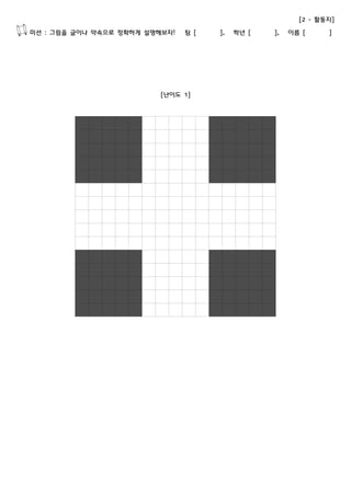 [2 - 활동지] 
미션 : 그림을 글이나 약속으로 정확하게 설명해보자! 팀 [ ], 학년 [ ], 이름 [ ] 
[난이도 1] 
 