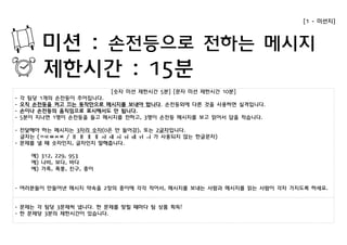 [숫자 미션 제한시간 5분] [문자 미션 제한시간 10분] 
- 각 팀당 1개의 손전등이 주어집니다. 
- 오직 손전등을 켜고 끄는 동작만으로 메시지를 보내야 합니다. 손전등외에 다른 것을 사용하면 실격입니다. 
- 손이나 손전등의 움직임으로 표시해서도 안 됩니다. 
- 5분이 지나면 1명이 손전등을 들고 메시지를 전하고, 3명이 손전등 메시지를 보고 읽어서 답을 적습니다. 
- 전달해야 하는 메시지는 3자리 숫자(0은 안 들어감), 또는 2글자입니다. 
글자는 (ㄲㄸㅃㅆㅉ / ㅐ ㅒ ㅔ ㅖ ㅘ ㅙ ㅚ ㅝ ㅞ ㅟ ㅢ 가 사용되지 않는 한글문자) 
- 문제를 낼 때 숫자인지, 글자인지 말해줍니다. 
예) 312, 229, 953 
예) 나비, 보다, 바다 
예) 가족, 폭풍, 친구, 종이 
- 여러분들이 만들어낸 메시지 약속을 2장의 종이에 각각 적어서, 메시지를 보내는 사람과 메시지를 읽는 사람이 각자 가지도록 하세요. 
- 문제는 각 팀당 3문제씩 냅니다. 한 문제를 맞힐 때마다 팀 상품 획득! 
- 한 문제당 3분의 제한시간이 있습니다. 
[1 - 미션지] 
미션 : 손전등으로 전하는 메시지 
제한시간 : 15분 
 