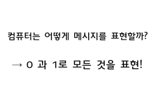 컴퓨터는 어떻게 메시지를 표현할까? 
→ 0 과 1로 모든 것을 표현! 
 