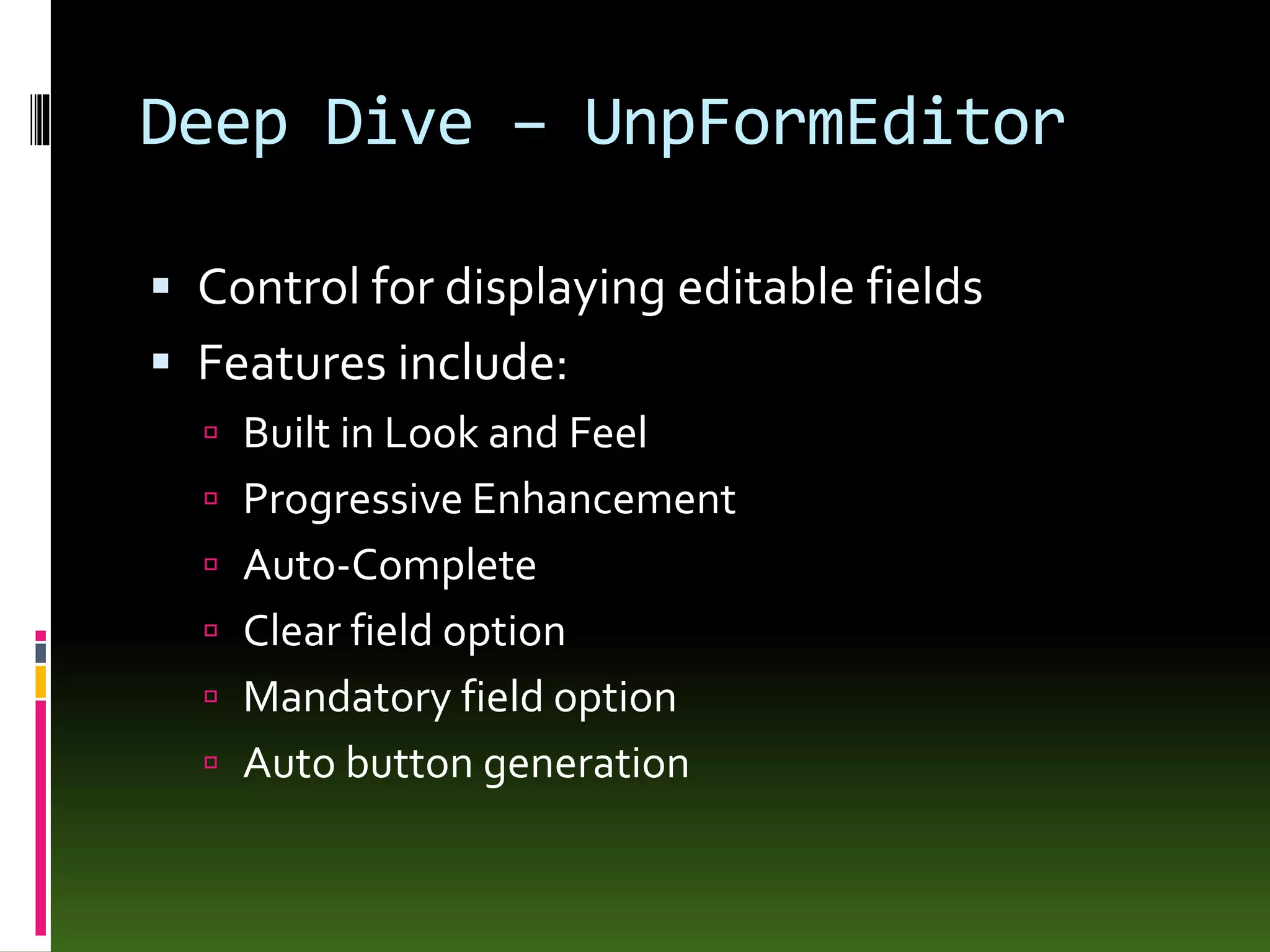 Deep Dive – UnpFormEditor
 Control for displaying editable fields
 Features include:
 Built in Look and Feel
 Progressive Enhancement
 Auto-Complete
 Clear field option
 Mandatory field option
 Auto button generation
 