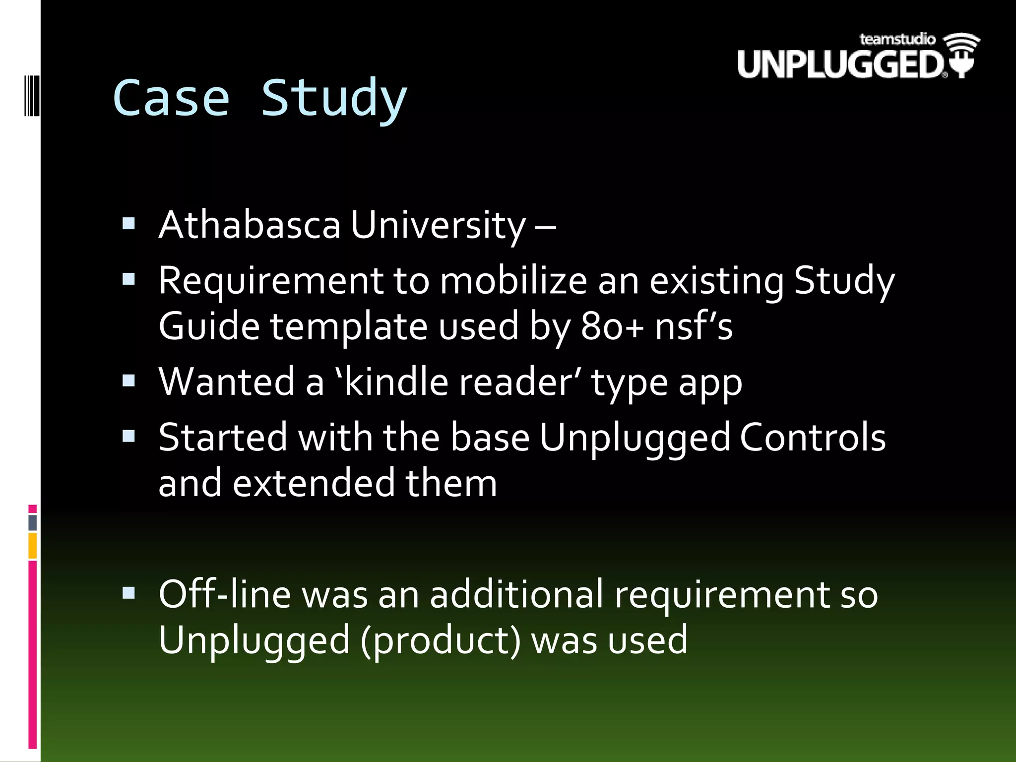Case Study
 Athabasca University –
 Requirement to mobilize an existing Study
Guide template used by 80+ nsf’s
 Wanted a ‘kindle reader’ type app
 Started with the base Unplugged Controls
and extended them
 Off-line was an additional requirement so
Unplugged (product) was used
 