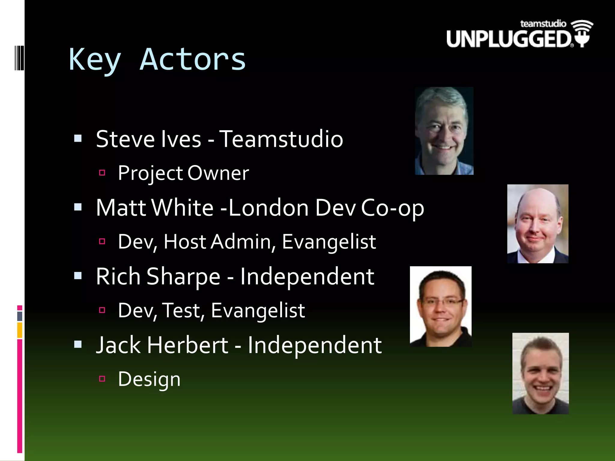 Key Actors
 Steve Ives -Teamstudio
 Project Owner
 MattWhite -London Dev Co-op
 Dev, Host Admin, Evangelist
 Rich Sharpe - Independent
 Dev,Test, Evangelist
 Jack Herbert - Independent
 Design
 