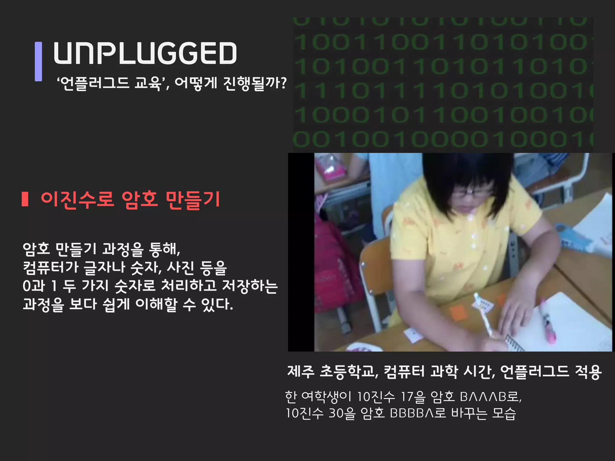 UNPLUGGED
   ‘언플러그드 교육’, 어떻게 진행될까?




 이진수로 암호 만들기

암호 만들기 과정을 통해,
컴퓨터가 글자나 숫자, 사진 등을
0과 1 두 가지 숫자로 처리하고 저장하는
과정을 보다 쉽게 이해할 수 있다.



                          제주 초등학교, 컴퓨터 과학 시간, 언플러그드 적용
                          한 여학생이 10진수 17을 암호 BAAAB로,
                          10진수 30을 암호 BBBBA로 바꾸는 모습
 