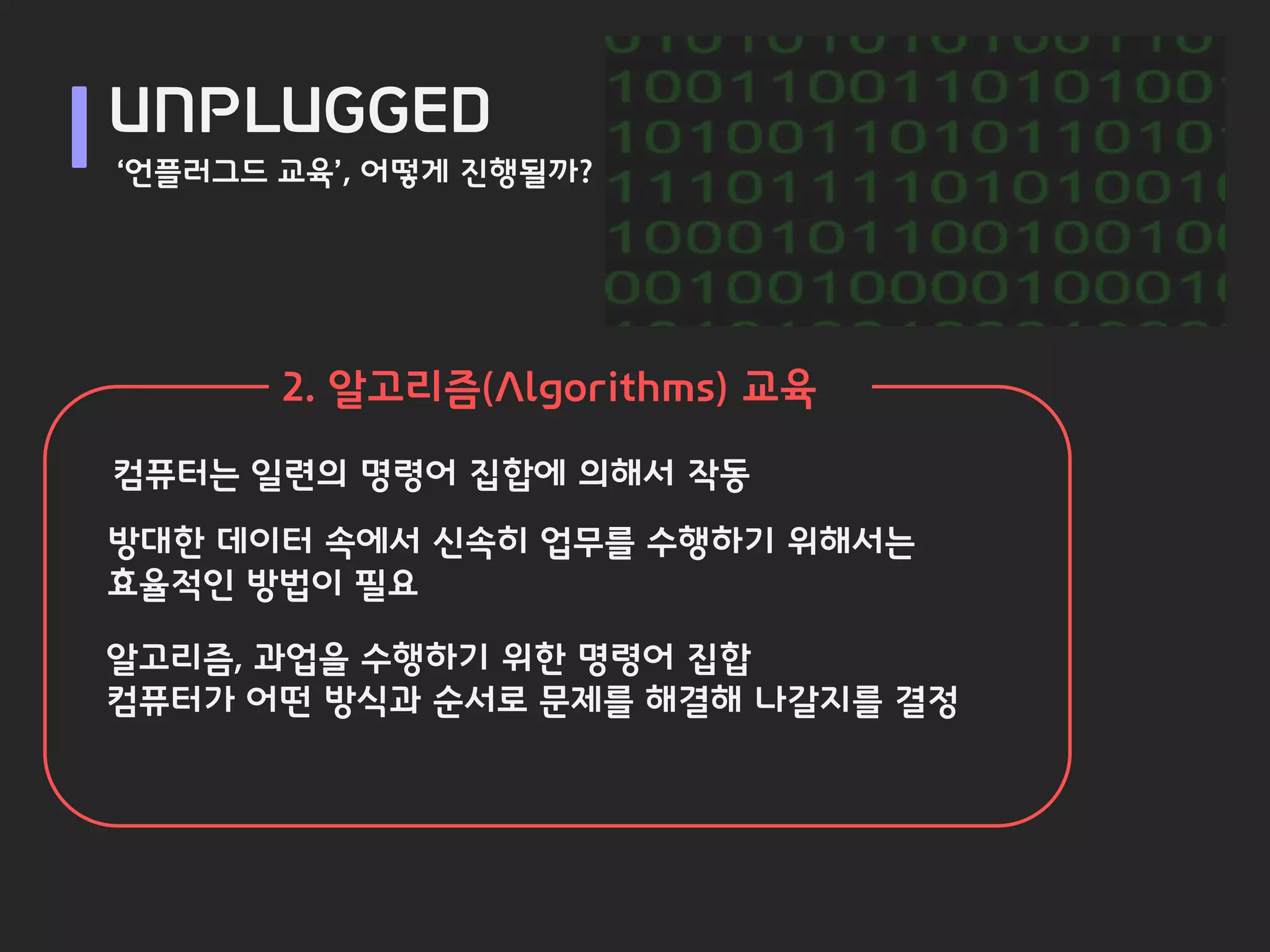 UNPLUGGED
‘언플러그드 교육’, 어떻게 진행될까?




       2. 알고리즘(Algorithms) 교육
컴퓨터는 일련의 명령어 집합에 의해서 작동
방대한 데이터 속에서 신속히 업무를 수행하기 위해서는
효율적인 방법이 필요

알고리즘, 과업을 수행하기 위한 명령어 집합
컴퓨터가 어떤 방식과 순서로 문제를 해결해 나갈지를 결정
 