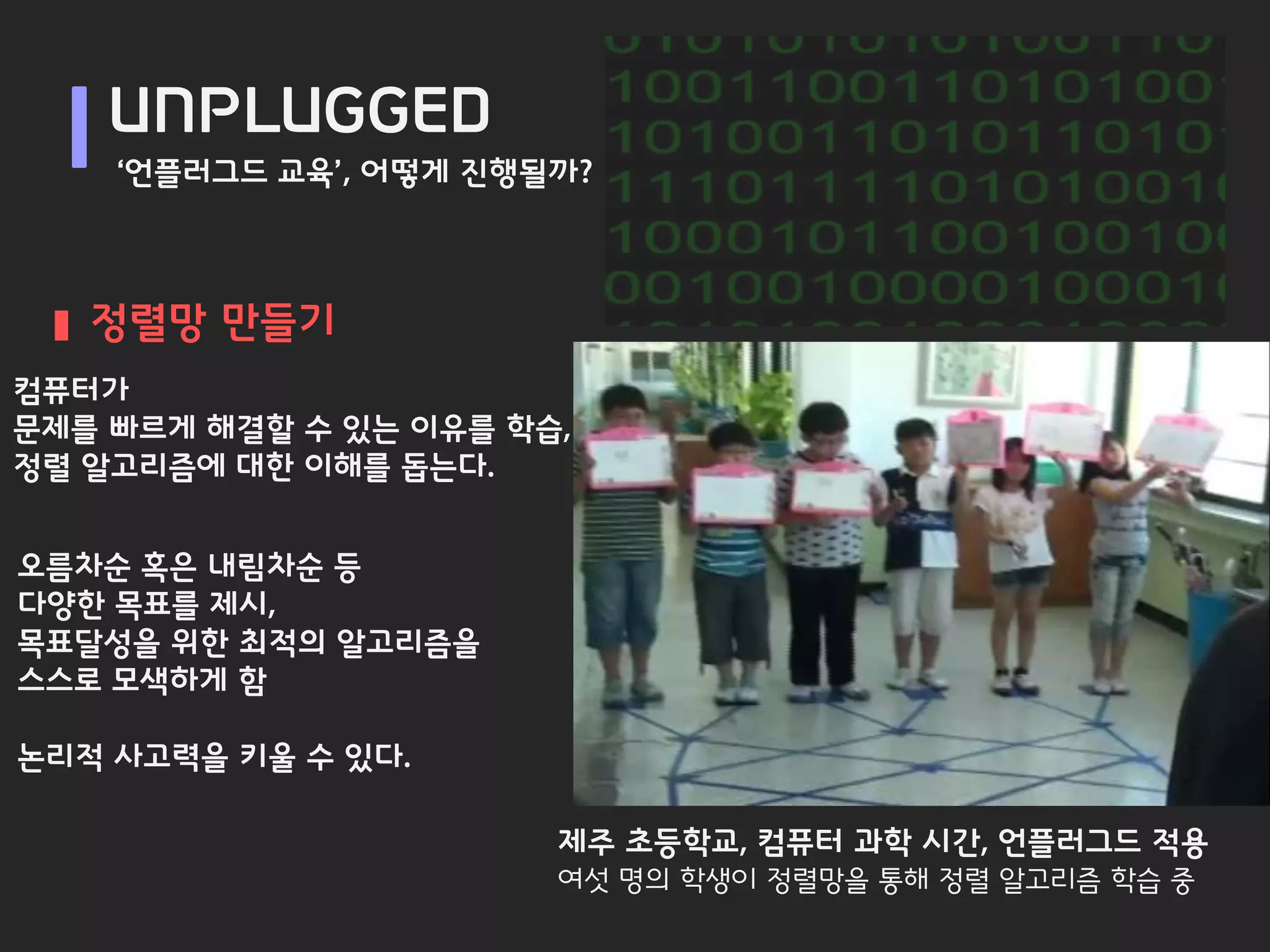 UNPLUGGED
    ‘언플러그드 교육’, 어떻게 진행될까?



   정렬망 만들기
컴퓨터가
문제를 빠르게 해결할 수 있는 이유를 학습,
정렬 알고리즘에 대한 이해를 돕는다.


오름차순 혹은 내림차순 등
다양한 목표를 제시,
목표달성을 위한 최적의 알고리즘을
스스로 모색하게 함

논리적 사고력을 키울 수 있다.

                       제주 초등학교, 컴퓨터 과학 시간, 언플러그드 적용
                       여섯 명의 학생이 정렬망을 통해 정렬 알고리즘 학습 중
 