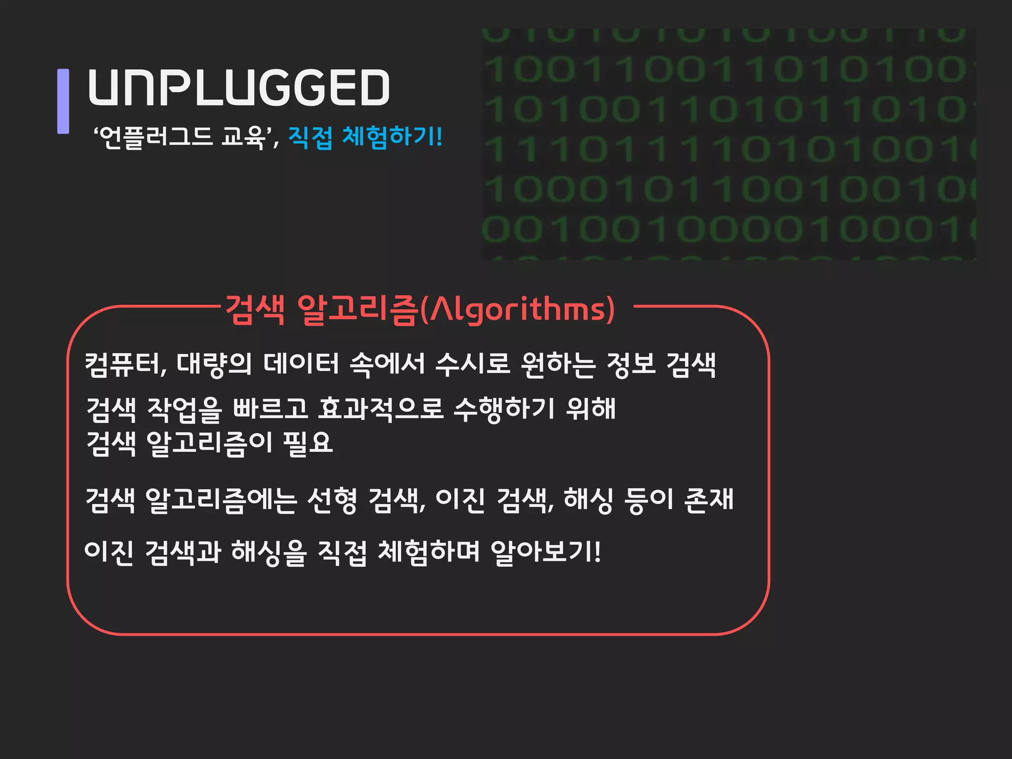 UNPLUGGED
‘언플러그드 교육’, 직접 체험하기!




       검색 알고리즘(Algorithms)
컴퓨터, 대량의 데이터 속에서 수시로 원하는 정보 검색
검색 작업을 빠르고 효과적으로 수행하기 위해
검색 알고리즘이 필요

검색 알고리즘에는 선형 검색, 이진 검색, 해싱 등이 존재
이진 검색과 해싱을 직접 체험하며 알아보기!
 