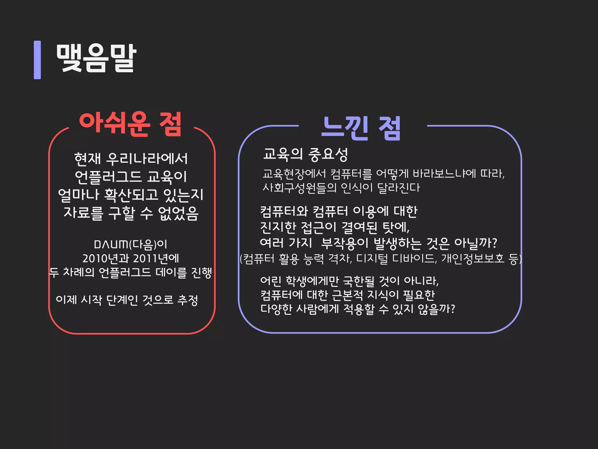 맺음말

   아쉬운 점                      느낀 점
  현재 우리나라에서            교육의 중요성
  언플러그드 교육이            교육현장에서 컴퓨터를 어떻게 바라보느냐에 따라,
                       사회구성원들의 인식이 달라진다
 얼마나 확산되고 있는지
 자료를 구할 수 없었음          컴퓨터와 컴퓨터 이용에 대한
                       진지한 접근이 결여된 탓에,
      DAUM(다음)이        여러 가지 부작용이 발생하는 것은 아닐까?
    2010년과 2011년에    (컴퓨터 활용 능력 격차, 디지털 디바이드, 개인정보보호 등)
두 차례의 언플러그드 데이를 진행
                       어린 학생에게만 국한될 것이 아니라,
이제 시작 단계인 것으로 추정       컴퓨터에 대한 근본적 지식이 필요한
                       다양한 사람에게 적용할 수 있지 않을까?
 