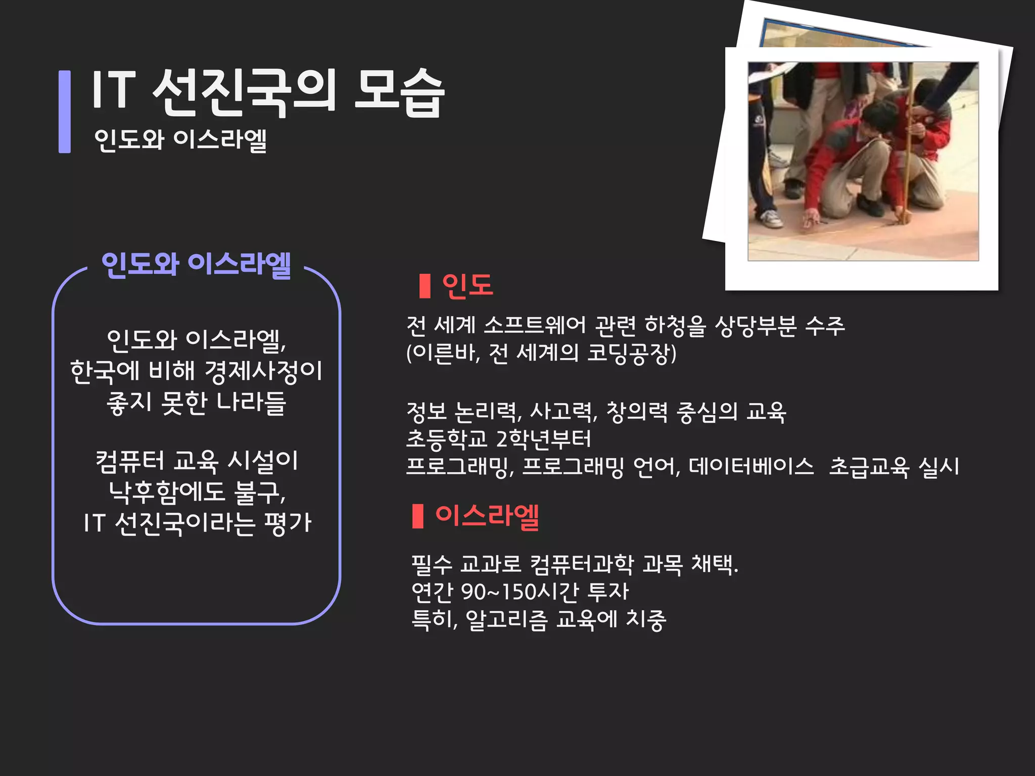 IT 선진국의 모습
 인도와 이스라엘



 인도와 이스라엘
                 인도
               전 세계 소프트웨어 관련 하청을 상당부분 수주
  인도와 이스라엘,    (이른바, 전 세계의 코딩공장)
한국에 비해 경제사정이
  좋지 못한 나라들    정보 논리력, 사고력, 창의력 중심의 교육
               초등학교 2학년부터
 컴퓨터 교육 시설이    프로그래밍, 프로그래밍 언어, 데이터베이스 초급교육 실시
  낙후함에도 불구,
IT 선진국이라는 평가    이스라엘
               필수 교과로 컴퓨터과학 과목 채택.
               연간 90~150시간 투자
               특히, 알고리즘 교육에 치중
 