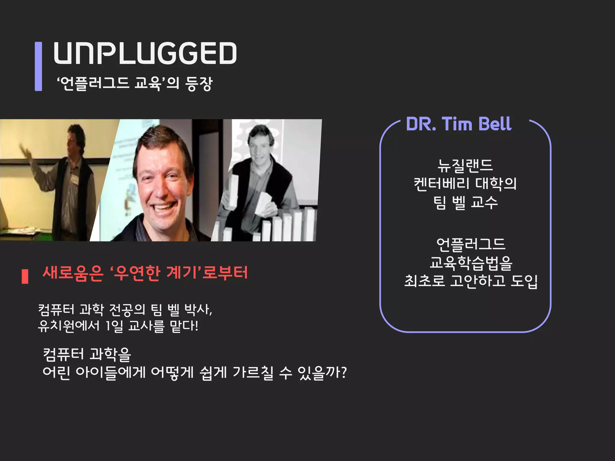 UNPLUGGED
 ‘언플러그드 교육’의 등장

                             DR. Tim Bell

                               뉴질랜드
                             켄터베리 대학의
                              팀 벨 교수

                               언플러그드
                               교육학습법을
새로움은 ‘우연한 계기’로부터             최초로 고안하고 도입
컴퓨터 과학 전공의 팀 벨 박사,
유치원에서 1일 교사를 맡다!

컴퓨터 과학을
어린 아이들에게 어떻게 쉽게 가르칠 수 있을까?
 