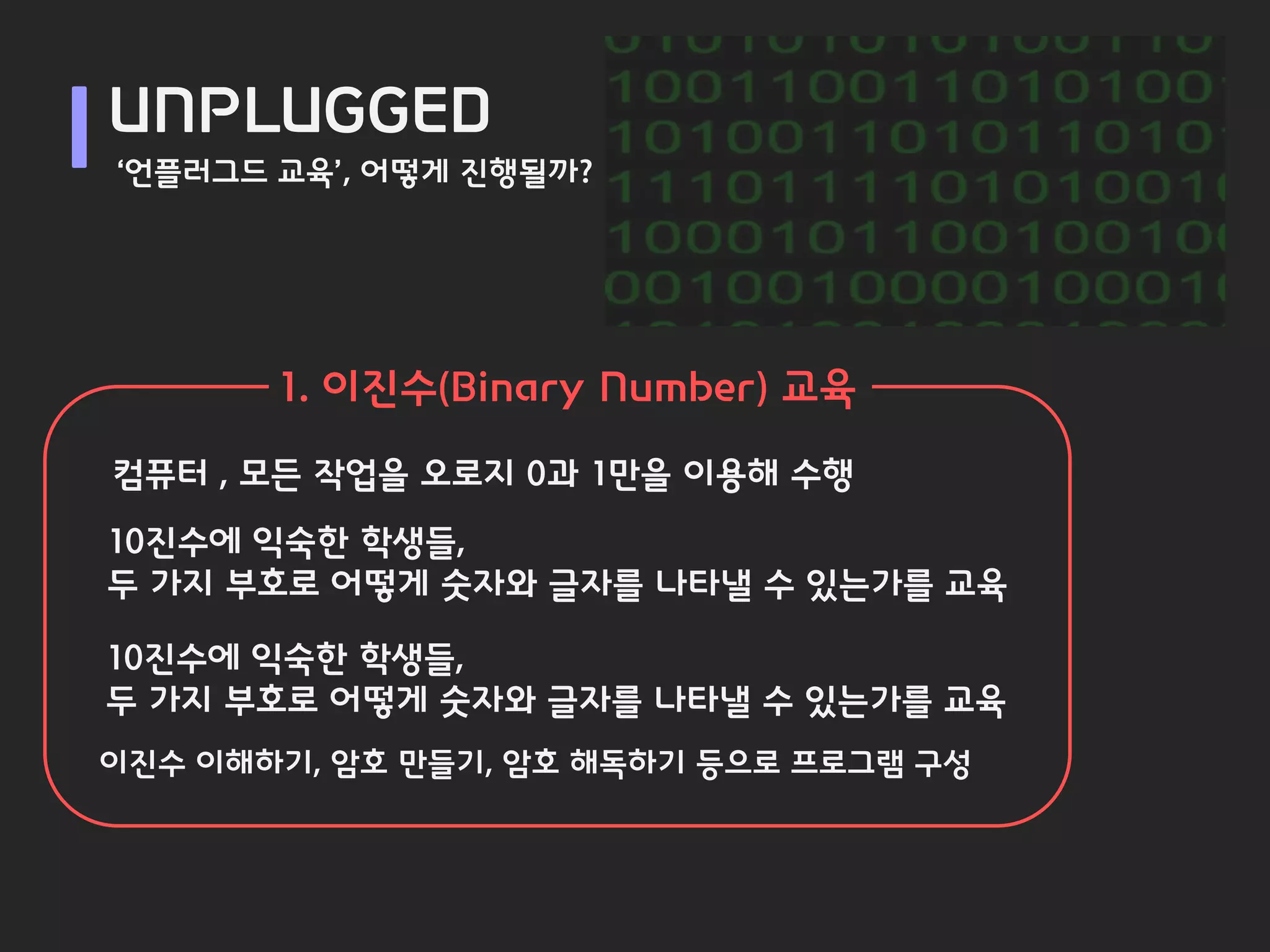 UNPLUGGED
‘언플러그드 교육’, 어떻게 진행될까?




       1. 이진수(Binary Number) 교육
컴퓨터 , 모든 작업을 오로지 0과 1만을 이용해 수행
10진수에 익숙한 학생들,
두 가지 부호로 어떻게 숫자와 글자를 나타낼 수 있는가를 교육

10진수에 익숙한 학생들,
두 가지 부호로 어떻게 숫자와 글자를 나타낼 수 있는가를 교육
이진수 이해하기, 암호 만들기, 암호 해독하기 등으로 프로그램 구성
 