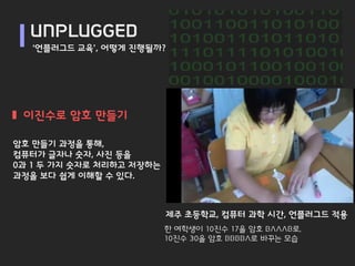 UNPLUGGED
   ‘언플러그드 교육’, 어떻게 진행될까?




 이진수로 암호 만들기

암호 만들기 과정을 통해,
컴퓨터가 글자나 숫자, 사진 등을
0과 1 두 가지 숫자로 처리하고 저장하는
과정을 보다 쉽게 이해할 수 있다.



                          제주 초등학교, 컴퓨터 과학 시간, 언플러그드 적용
                          한 여학생이 10진수 17을 암호 BAAAB로,
                          10진수 30을 암호 BBBBA로 바꾸는 모습
 