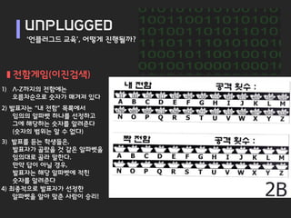UNPLUGGED
     ‘언플러그드 교육’, 어떻게 진행될까?



  전함게임(이진검색)
1) A-Z까지의 전함에는
   오름차순으로 숫자가 매겨져 있다
2) 발표자는 “내 전함” 목록에서
    임의의 알파벳 하나를 선정하고
    그에 해당하는 숫자를 알려준다
    (숫자의 범위는 알 수 없다)
3) 발표를 듣는 학생들은,
    발표자가 골랐을 것 같은 알파벳을
    임의대로 골라 말한다.
    만약 답이 아닐 경우,
    발표자는 해당 알파벳에 적힌
    숫자를 알려준다
4) 최종적으로 발표자가 선정한
    알파벳을 알아 맞춘 사람이 승리!
 
