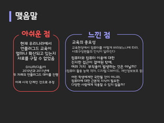 맺음말

   아쉬운 점                      느낀 점
  현재 우리나라에서            교육의 중요성
  언플러그드 교육이            교육현장에서 컴퓨터를 어떻게 바라보느냐에 따라,
                       사회구성원들의 인식이 달라진다
 얼마나 확산되고 있는지
 자료를 구할 수 없었음          컴퓨터와 컴퓨터 이용에 대한
                       진지한 접근이 결여된 탓에,
      DAUM(다음)이        여러 가지 부작용이 발생하는 것은 아닐까?
    2010년과 2011년에    (컴퓨터 활용 능력 격차, 디지털 디바이드, 개인정보보호 등)
두 차례의 언플러그드 데이를 진행
                       어린 학생에게만 국한될 것이 아니라,
이제 시작 단계인 것으로 추정       컴퓨터에 대한 근본적 지식이 필요한
                       다양한 사람에게 적용할 수 있지 않을까?
 