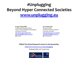 #Unplugging 
Beyond Hyper Connected Societies 
www.unplugging.eu 
Dr Igor Calzada MBA 
PostDoctoral Research Fellow 
Future of Cities-COMPAS & Ikerbasque 
University of Oxford 
http://www.igorcalzada.com 
igor.calzada@compas.ox.ac.uk 
@icalzada 
Dr Cristobal Cobo 
Research Fellow 
OII Oxford Internet Institute 
University of Oxford 
http://people.oii.ox.ac.uk/cobo 
cristobal.cobo@oii.ox.ac.uk 
@cristobalcobo 
TORCH The Oxford Research Centre in the Humanities 
http://www.torch.ox.ac.uk/unplugging 
Oxford (UK), 20th June 2014 
 
