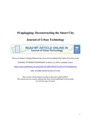 1
#Unplugging: Deconstructing the Smart City
Journal of Urban Technology
This is an Author's Original Manuscript of an article published by Taylor & Francis in the
JOURNAL OF URBAN TECHNOLOGY on March 16, 2015, available online:
http://www.tandfonline.com/doi/full/10.1080/10630732.2014.971535#abstract
DOI: 10.1080/10630732.2014.971535
This version will be shared on author’s personal website ONLY.
This article may not exactly replicate the final version published in this journal.
It is not the copy of record.
 