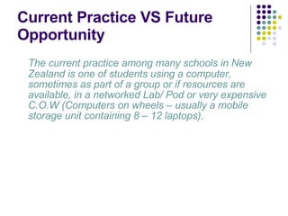 Current Practice VS Future Opportunity The current practice among many schools in New Zealand is one of students using a computer, sometimes as part of a group or if resources are available, in a networked Lab/ Pod or very expensive C.O.W (Computers on wheels – usually a mobile storage unit containing 8 – 12 laptops).  