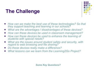 The Challenge How can we make the best use of these technologies? So that they support teaching and learning in our schools? What are the advantages / disadvantages of these devices? How can these devices be used in classroom management? How can these devices be used to enhance the learning of students with special needs? What are the issues around student safety and security, with regard to web browsing and file sharing? Do these devices really make a difference?  What lessons can we learn from the Learning2Go Project? Some Key Questions? 