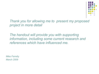 Thank you for allowing me to  present my proposed project in more detail  The handout will provide you with supporting information, including some current research and references which have influenced me. Mike Farrelly March 2009 