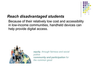 Reach disadvantaged students Because of their relatively low cost and accessibility in low-income communities, handheld devices can help provide digital access.  equity , through fairness and social justice  community and participation  for the common good  