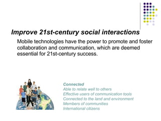 Improve 21st-century social interactions Mobile technologies have the power to promote and foster collaboration and communication, which are deemed essential for 21st-century success. Connected Able to relate well to others Effective users of communication tools Connected to the land and environment Members of communities International citizens  